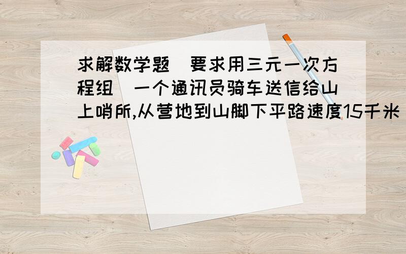 求解数学题（要求用三元一次方程组）一个通讯员骑车送信给山上哨所,从营地到山脚下平路速度15千米/时,上山速度10千米/时,送到后立即返回,下山速度30千米/时,若来回时间共花2.4小时,求往