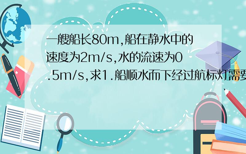 一艘船长80m,船在静水中的速度为2m/s,水的流速为0.5m/s,求1.船顺水而下经过航标灯需要多长时间.2.船逆水而上经过航标灯又需要多长时间?例如：已知...........求............................答：.........