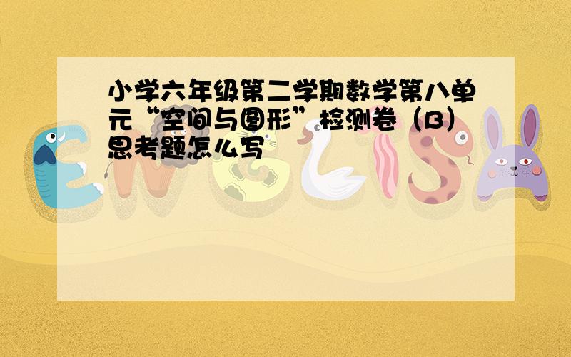 小学六年级第二学期数学第八单元“空间与图形”检测卷（B）思考题怎么写