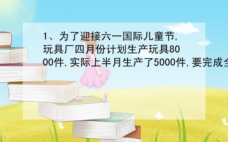 1、为了迎接六一国际儿童节,玩具厂四月份计划生产玩具8000件,实际上半月生产了5000件,要完成全月计划的10分之11,下半月还要生产多少件?2、每支圆球笔的售价是每支钢笔售价的5分之2,买1只