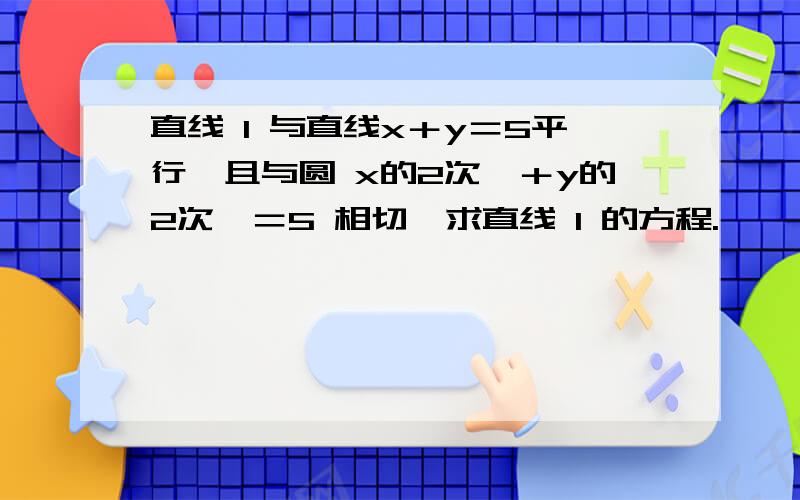 直线 l 与直线x＋y＝5平行,且与圆 x的2次幂＋y的2次幂＝5 相切,求直线 l 的方程.