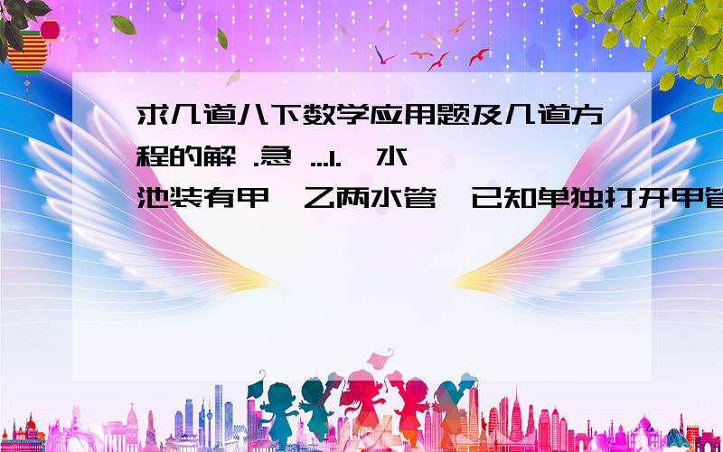 求几道八下数学应用题及几道方程的解 .急 ...1.一水池装有甲、乙两水管,已知单独打开甲管比单独打开乙管灌满水池需多用10小时,现在首先打开乙管10小时后,再打开甲管,共同再灌6小时才能