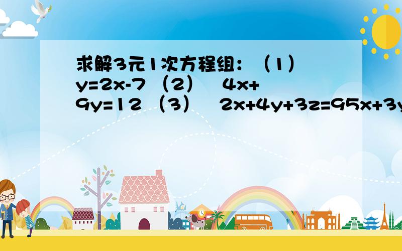 求解3元1次方程组：（1）﹛y=2x-7 （2）﹛4x+9y=12 （3）﹛2x+4y+3z=95x+3y+2z=2 3y-2z=1 3x-2y+5z=113x-4z=4 7x+5z=19/4 5x-6y+7z=13全都是3元一次方程,希望可以尽快帮我解决,如果不明白可以加Q1254099748,