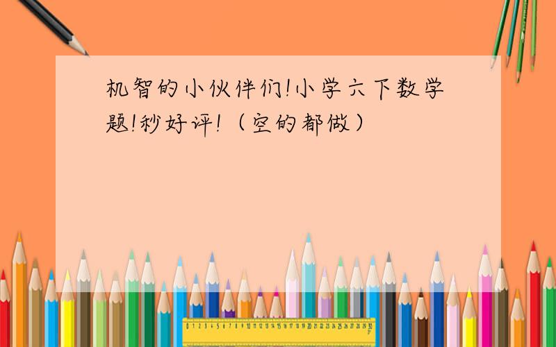 机智的小伙伴们!小学六下数学题!秒好评!（空的都做）