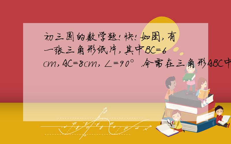 初三圆的数学题!快!如图,有一张三角形纸片,其中BC=6cm,AC=8cm,∠＝90°.今需在三角形ABC中剪出一个半圆,使得这个半圆直径在三角形一边上,并且与另两边都相切,请设计出所有可能的方案,并通过