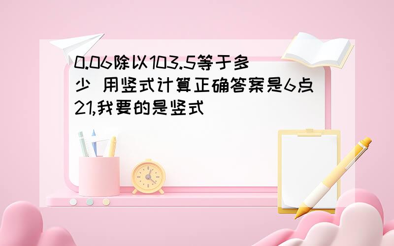 0.06除以103.5等于多少 用竖式计算正确答案是6点21,我要的是竖式