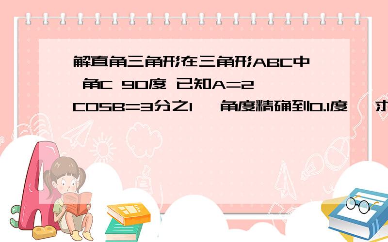 解直角三角形在三角形ABC中 角C 90度 已知A=2 COSB=3分之1 【角度精确到0.1度】 求解直角三角形