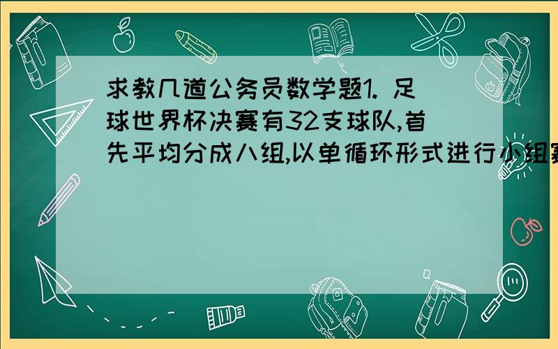 求教几道公务员数学题1. 足球世界杯决赛有32支球队,首先平均分成八组,以单循环形式进行小组赛：每组前两名球队在进行循环赛.一支队伍从进入决赛圈到最终夺冠共需比赛几场?2. 6名同学平