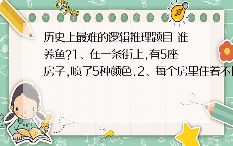 历史上最难的逻辑推理题目 谁养鱼?1、在一条街上,有5座房子,喷了5种颜色.2、每个房里住着不同国籍的人 3、每个人喝不同的饮料,抽不同品牌的香烟,养不同的宠物 谁养鱼?提示：1、英国人住