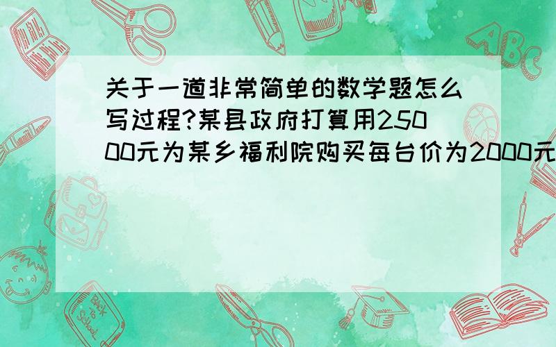 关于一道非常简单的数学题怎么写过程?某县政府打算用25000元为某乡福利院购买每台价为2000元的彩电和每台价格为1800远的冰箱,并计划恰好全部用完此款.问原计划所购买的彩电和冰箱各多少