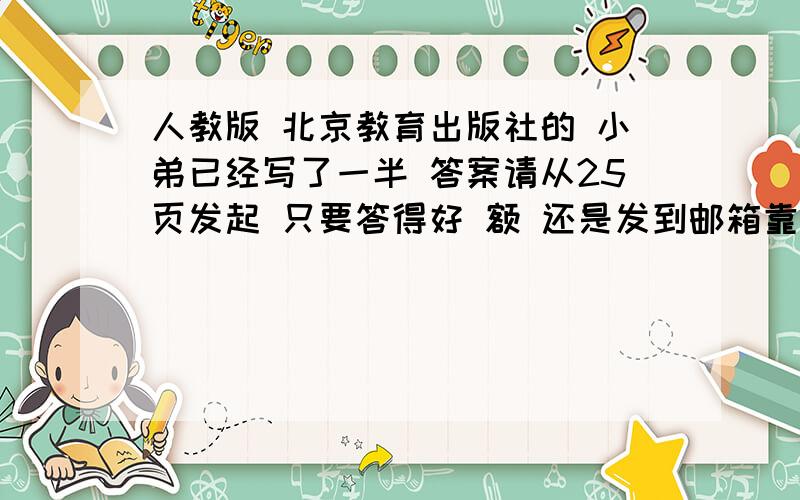 人教版 北京教育出版社的 小弟已经写了一半 答案请从25页发起 只要答得好 额 还是发到邮箱靠谱 1834918713@qq。com