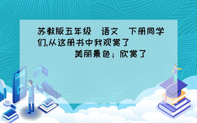 苏教版五年级（语文）下册同学们,从这册书中我观赏了(        )美丽景色；欣赏了(        )优美的音乐；了解了(        )的秘密；认识了(        )（什么样的人）；知道了(        )的历史故事；懂