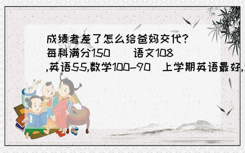 成绩考差了怎么给爸妈交代?（每科满分150）（语文108,英语55,数学100-90）上学期英语最好,这学期突然下降怎么多?怎样给爸妈说?又怎样开头啊?