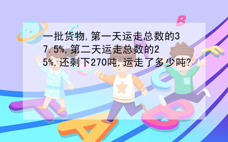 一批货物,第一天运走总数的37.5%,第二天运走总数的25%,还剩下270吨,运走了多少吨?