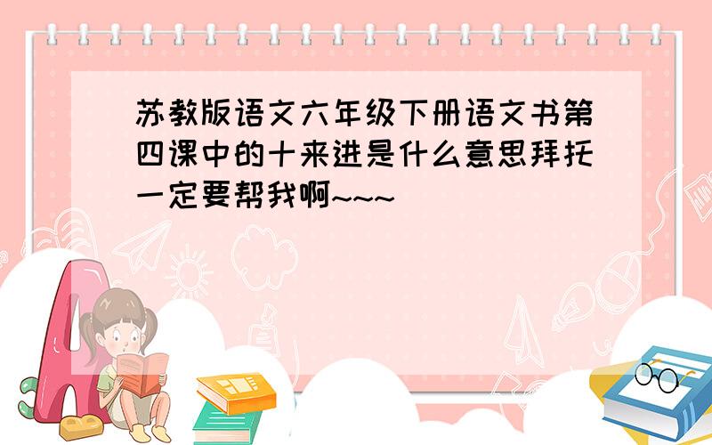 苏教版语文六年级下册语文书第四课中的十来进是什么意思拜托一定要帮我啊~~~