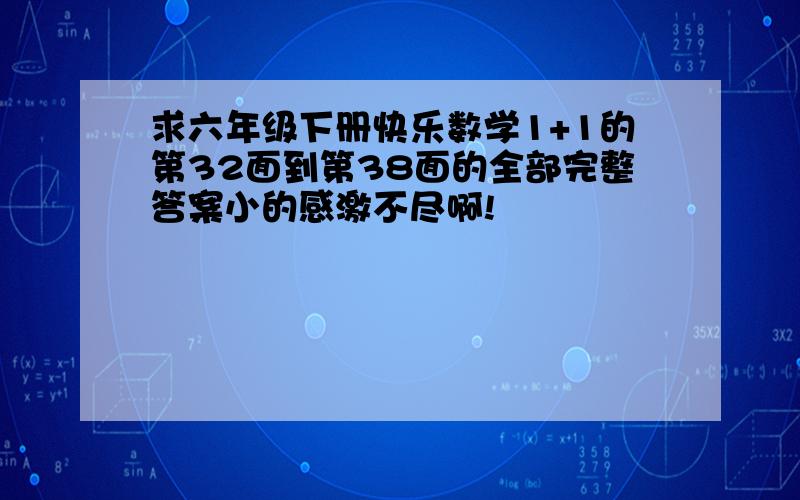 求六年级下册快乐数学1+1的第32面到第38面的全部完整答案小的感激不尽啊!