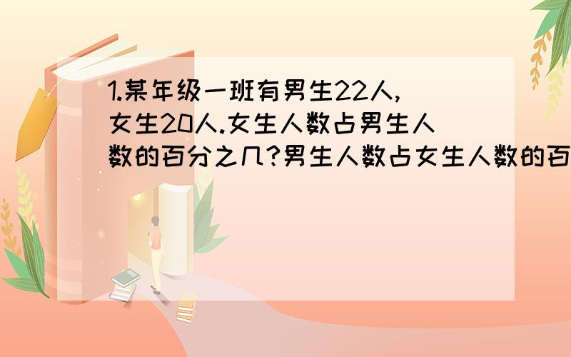 1.某年级一班有男生22人,女生20人.女生人数占男生人数的百分之几?男生人数占女生人数的百分之几?男生人数占全班人数的百分之几?2.某城市2008年平均每人每年的生活费支出是5800元,2009年是63