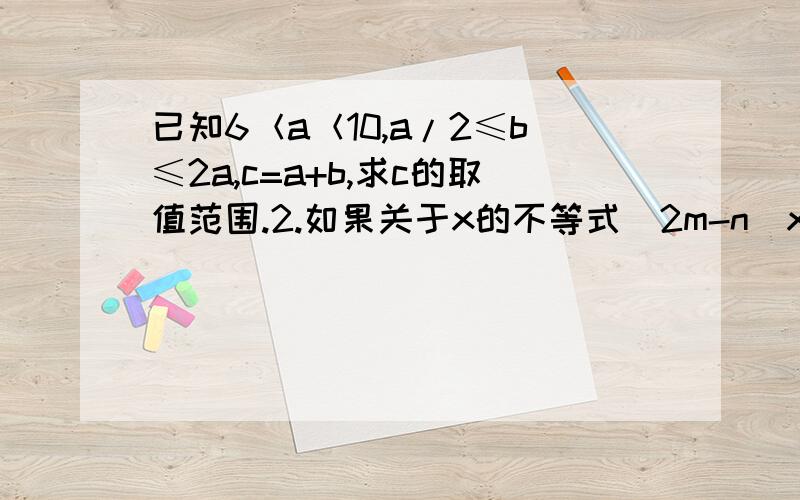 已知6＜a＜10,a/2≤b≤2a,c=a+b,求c的取值范围.2.如果关于x的不等式（2m-n）x-m-5n〉0的解集为x＜10/7,求关于x的不等式mx〉n （ m ≠0 )的解集.