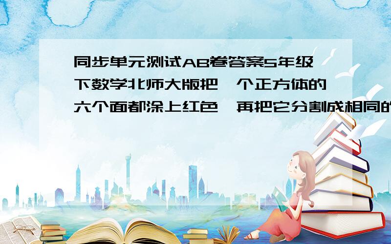 同步单元测试AB卷答案5年级下数学北师大版把一个正方体的六个面都涂上红色,再把它分割成相同的64个小正方体,那么,这些小正方体中,三面涂红的有（ ）补充：把一个正方体的六个面都涂上