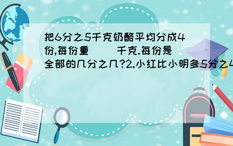 把6分之5千克奶酪平均分成4份,每份重（ ）千克.每份是全部的几分之几?2.小红比小明多5分之4元,小明就比小红少多少元?