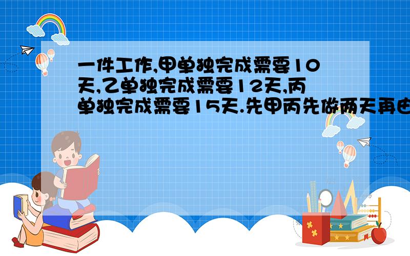 一件工作,甲单独完成需要10天,乙单独完成需要12天,丙单独完成需要15天.先甲丙先做两天再由丙单独座了1天后,最后又乙丙合作问还需几天才能完成?用方程