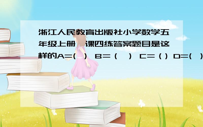 浙江人民教育出版社小学数学五年级上册一课四练答案题目是这样的A=( ） B＝（ ） C＝（) D=( ）A＝B＋3C＝A＋AD＝A＋c＋7D＝B＋40