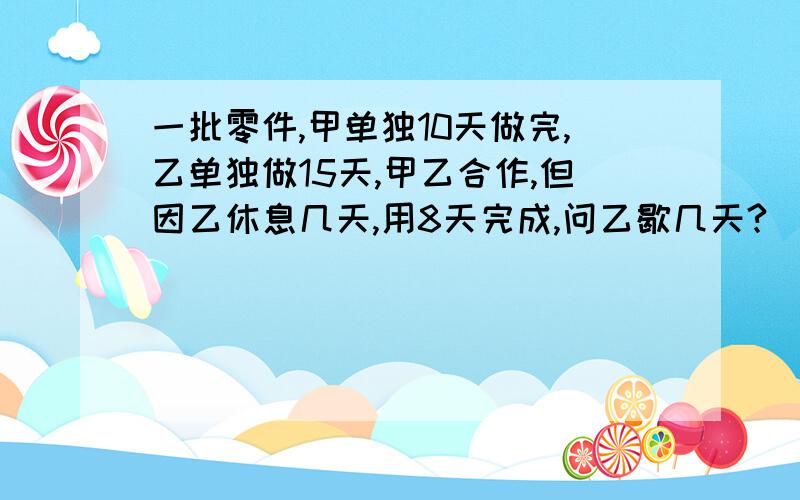 一批零件,甲单独10天做完,乙单独做15天,甲乙合作,但因乙休息几天,用8天完成,问乙歇几天?