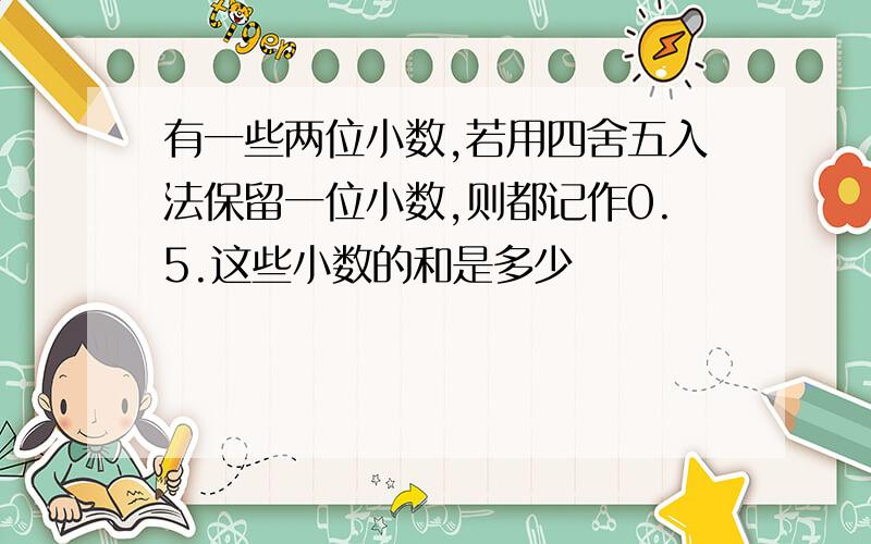 有一些两位小数,若用四舍五入法保留一位小数,则都记作0.5.这些小数的和是多少