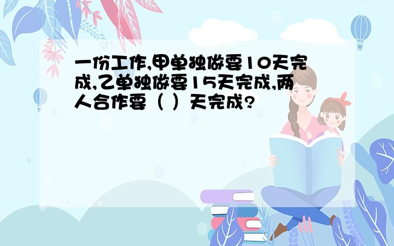 一份工作,甲单独做要10天完成,乙单独做要15天完成,两人合作要（ ）天完成?