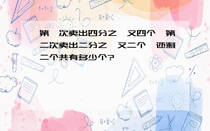 第一次卖出四分之一又四个,第二次卖出二分之一又二个,还剩二个共有多少个?