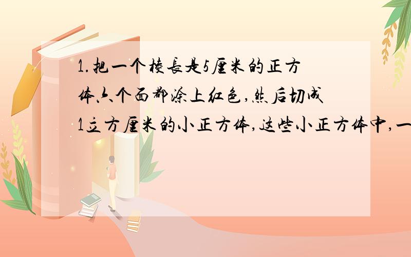 1.把一个棱长是5厘米的正方体六个面都涂上红色,然后切成1立方厘米的小正方体,这些小正方体中,一面涂红色的、二面涂红色的、三面涂红色的以及六个面都没有红色的各有多少个?2.把若干个