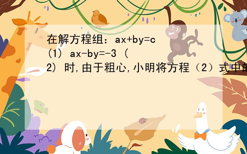 在解方程组：ax+by=c (1) ax-by=-3 (2) 时,由于粗心,小明将方程（2）式中的—3错看成了3 ,而得到的解为：x=3 y=6,小刚将（1）式中的b的值而得到的解为：x=5 y=18 两人都没有发生其他错误,求a,b,c,的正