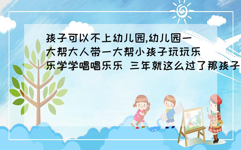 孩子可以不上幼儿园,幼儿园一大帮大人带一大帮小孩子玩玩乐乐学学唱唱乐乐 三年就这么过了那孩子可以不上么?直接满岁数后上一年级?