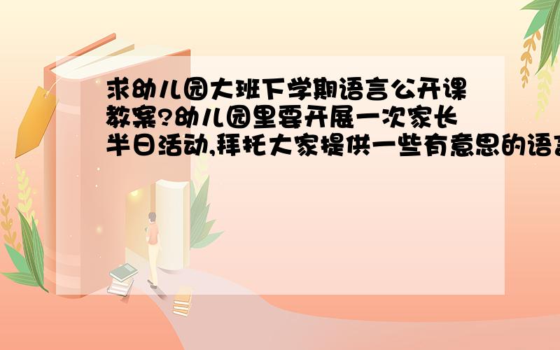 求幼儿园大班下学期语言公开课教案?幼儿园里要开展一次家长半日活动,拜托大家提供一些有意思的语言公开课教案,大班下学期的!