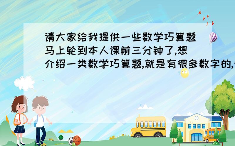 请大家给我提供一些数学巧算题马上轮到本人课前三分钟了,想介绍一类数学巧算题,就是有很多数字的,然后可以通过巧算得出答案的那种,请举几个例子并附方法,