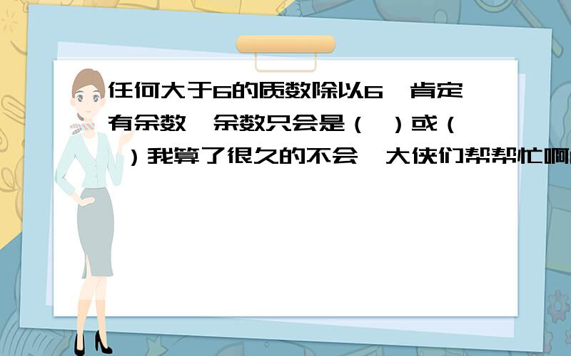 任何大于6的质数除以6,肯定有余数,余数只会是（ ）或（ ）我算了很久的不会,大侠们帮帮忙啊1