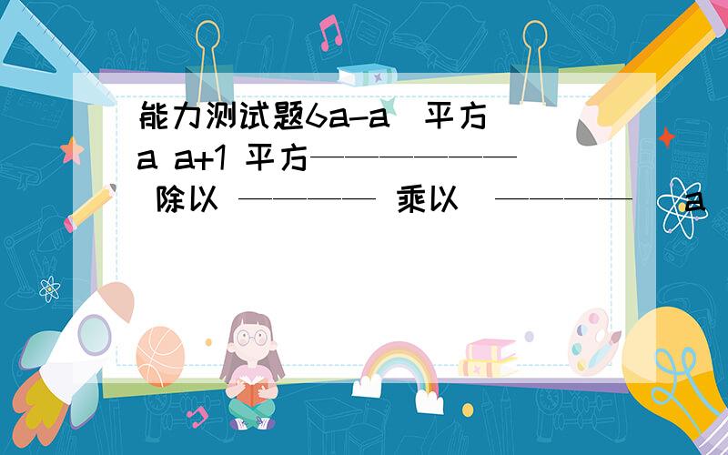 能力测试题6a-a（平方） a a+1 平方—————— 除以 ———— 乘以（———— ）a（平方）-1 a-1 a-1、a a+1 、 2除以 —————— 乘以（———— ） a-1 a -1