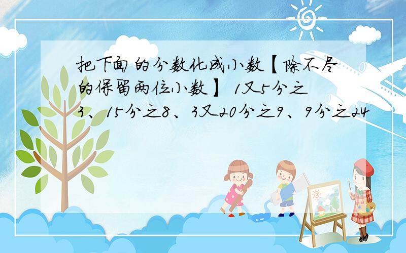 把下面的分数化成小数【除不尽的保留两位小数】 1又5分之3、15分之8、3又20分之9、9分之24