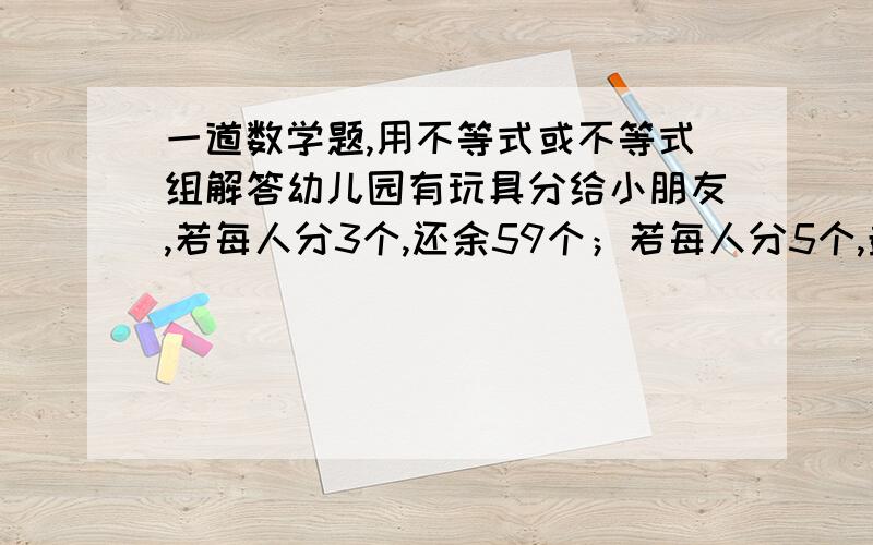 一道数学题,用不等式或不等式组解答幼儿园有玩具分给小朋友,若每人分3个,还余59个；若每人分5个,最后一人还少几件,有多少玩具和小朋友?