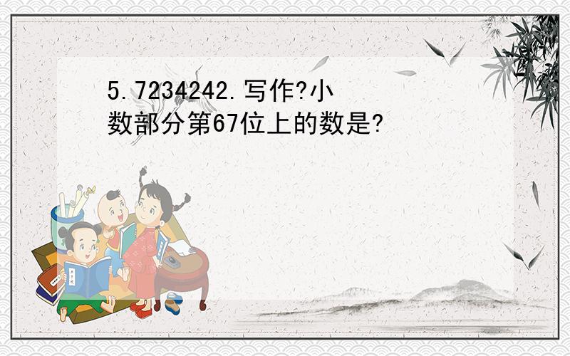 5.7234242.写作?小数部分第67位上的数是?