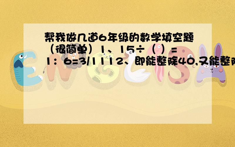 帮我做几道6年级的数学填空题（很简单）1、15÷（ ）=1：6=3/1112、即能整除40,又能整除60的数中,最大的数是（ ）.3、小红身高1.60米,在“儿童节”那天,她拍了一张全身照,照片上她的身高是5厘