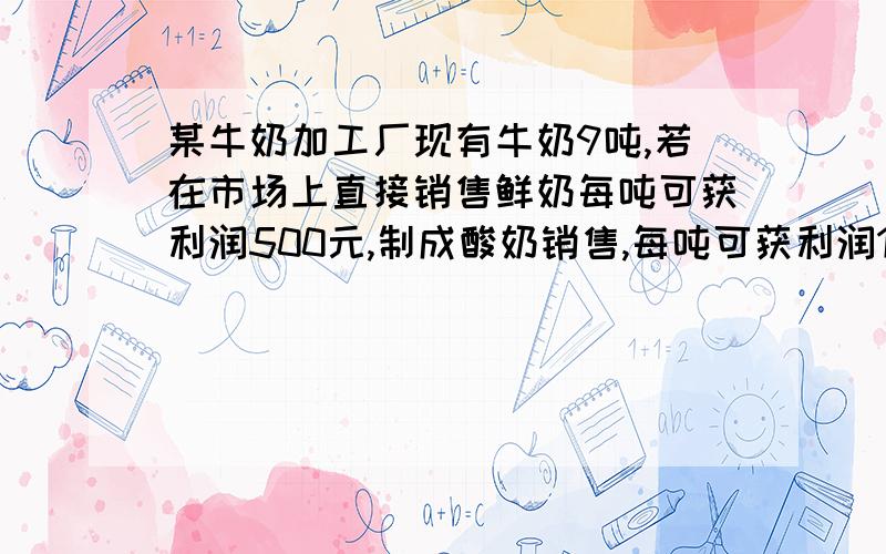 某牛奶加工厂现有牛奶9吨,若在市场上直接销售鲜奶每吨可获利润500元,制成酸奶销售,每吨可获利润1200元；制成奶片销售,每吨可获利润2000元．该工厂的生产能力是：如果制成酸奶,每天可加