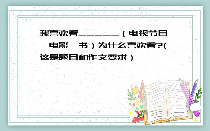 我喜欢看_____（电视节目,电影,书）为什么喜欢看?(这是题目和作文要求）