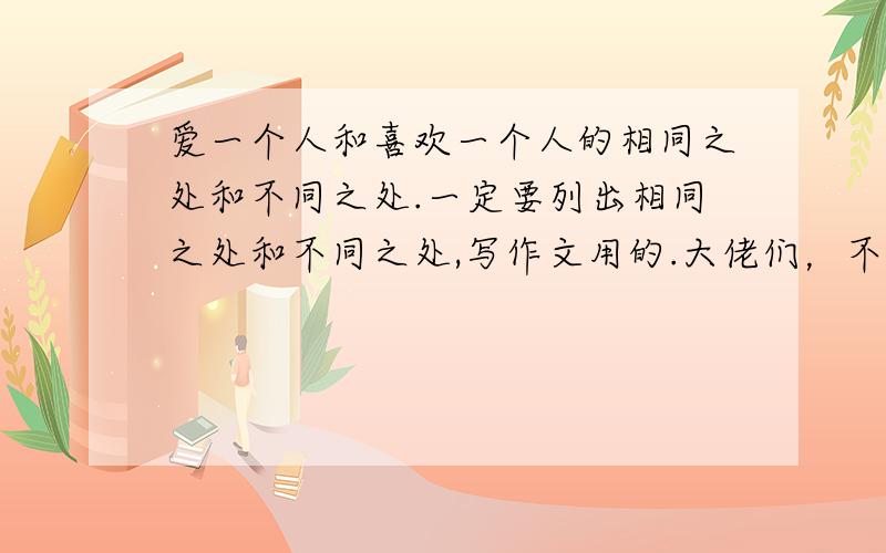 爱一个人和喜欢一个人的相同之处和不同之处.一定要列出相同之处和不同之处,写作文用的.大佬们，不要把它们联系在一起，更不要提什么做爱不做爱，我能把做爱写进去么？多给些区别着