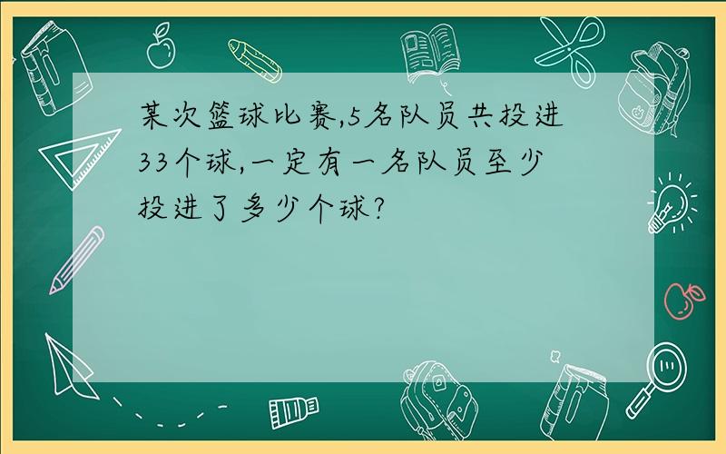 某次篮球比赛,5名队员共投进33个球,一定有一名队员至少投进了多少个球?