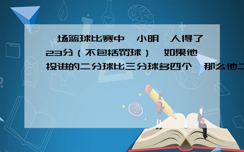 一场篮球比赛中,小明一人得了23分（不包括罚球）,如果他投进的二分球比三分球多四个,那么他二分球一共投了多少个?