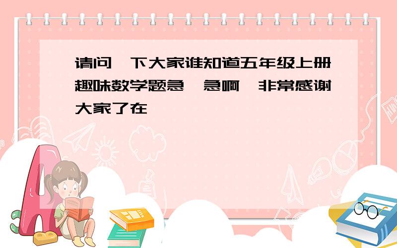 请问一下大家谁知道五年级上册趣味数学题急、急啊,非常感谢大家了在