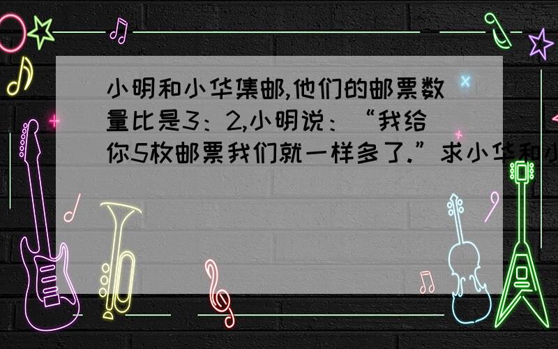 小明和小华集邮,他们的邮票数量比是3：2,小明说：“我给你5枚邮票我们就一样多了.”求小华和小明邮票实验小学共有女生280人,（ ）该校男生有多少人?（根据不同条件,列式）1：女生人数