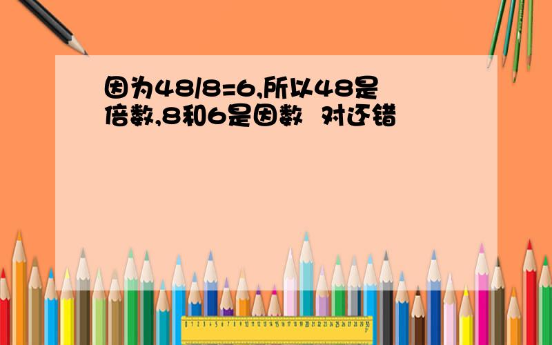 因为48/8=6,所以48是倍数,8和6是因数  对还错