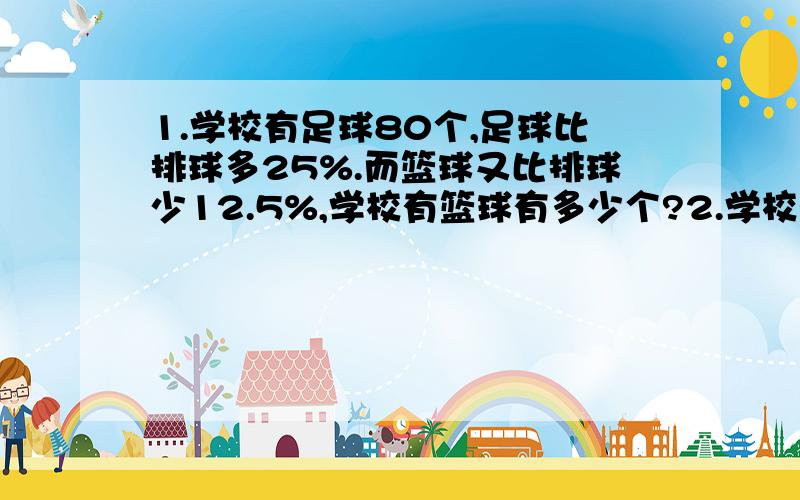 1.学校有足球80个,足球比排球多25%.而篮球又比排球少12.5%,学校有篮球有多少个?2.学校有羽毛球120个,乒乓球比羽毛球少75%,乒乓球又比网球多20%.学校有网球多少个?